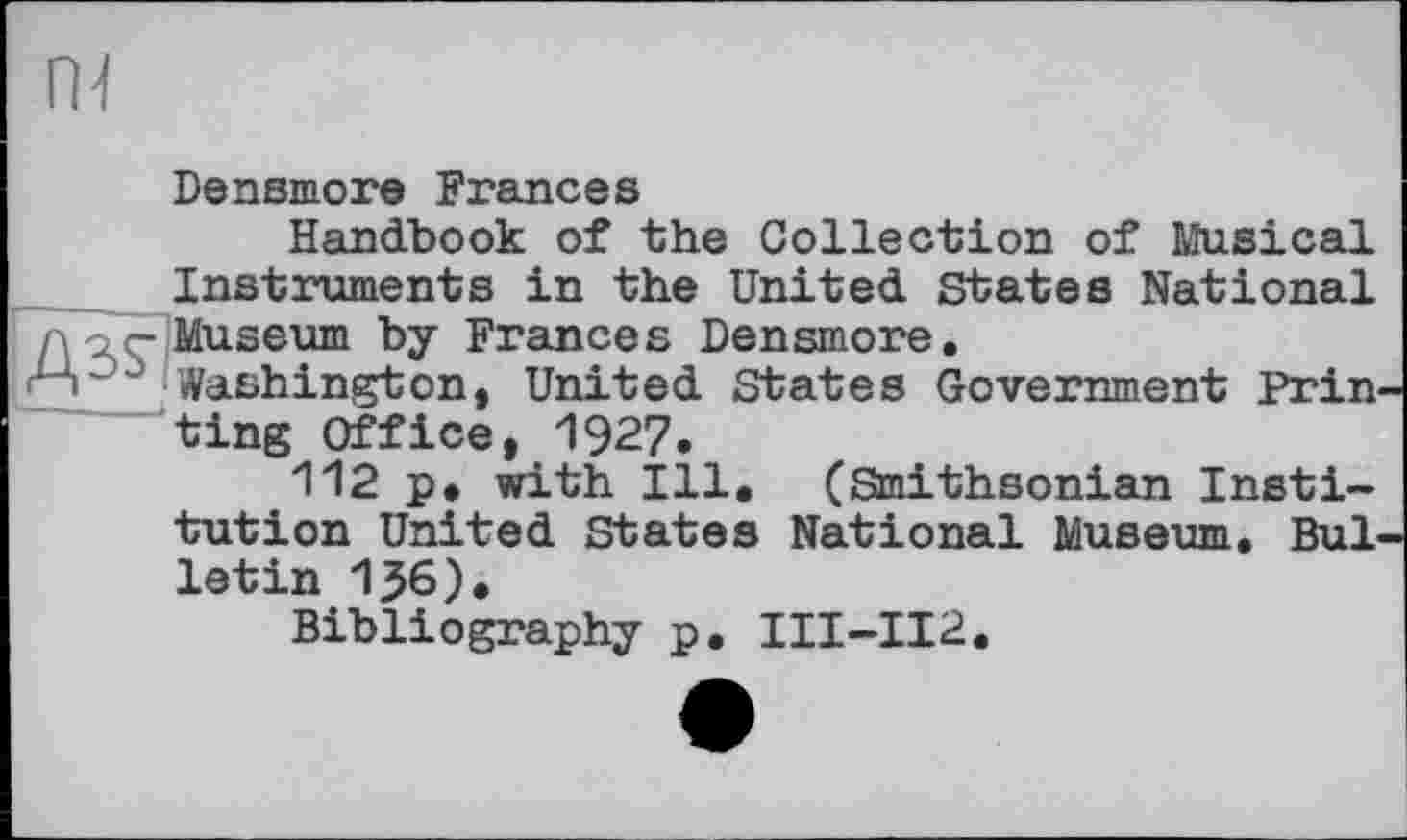 ﻿Densmore Frances
Handbook of the Collection of Musical Instruments in the United States National Museum by Frances Densmore.
Washington, United States Government Prin ting Office, 1927.
112 p. with Ill. (Smithsonian Institution United States National Museum. Bui letin 136).
Bibliography p. III-II2.